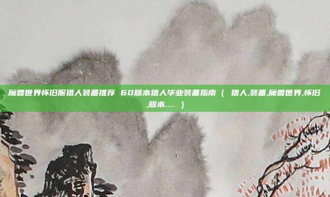 魔兽世界怀旧服猎人装备推荐 60版本猎人毕业装备指南（ 猎人,装备,魔兽世界,怀旧,版本.... ）