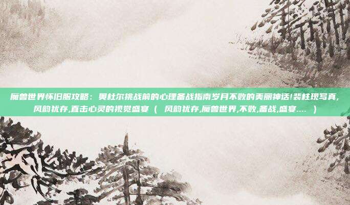 魔兽世界怀旧服攻略：奥杜尔挑战前的心理备战指南岁月不败的美丽神话!裴柱现写真,风韵犹存,直击心灵的视觉盛宴（ 风韵犹存,魔兽世界,不败,备战,盛宴.... ）
