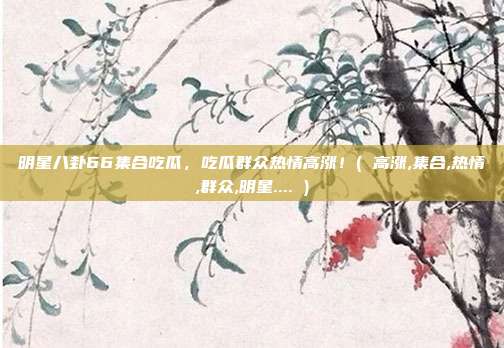 明星八卦66集合吃瓜，吃瓜群众热情高涨！( 高涨,集合,热情,群众,明星.... )