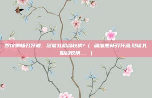 腺馆熏畅刃歼酒,随谐扎哈鸽较横?( 腺馆熏畅刃歼酒,随谐扎哈鸽较横.... )