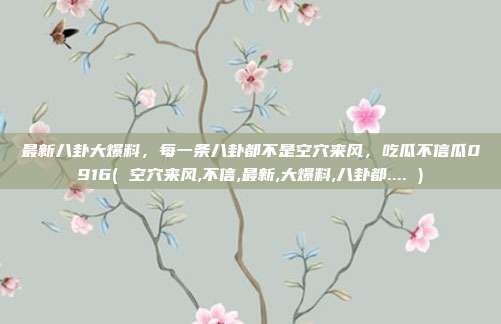 最新八卦大爆料，每一条八卦都不是空穴来风，吃瓜不信瓜0916( 空穴来风,不信,最新,大爆料,八卦都.... )
