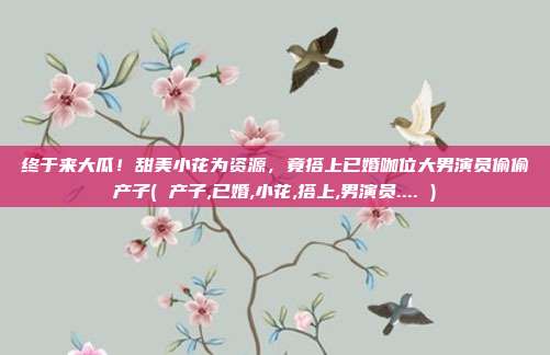 终于来大瓜！甜美小花为资源，竟搭上已婚咖位大男演员偷偷产子( 产子,已婚,小花,搭上,男演员.... )