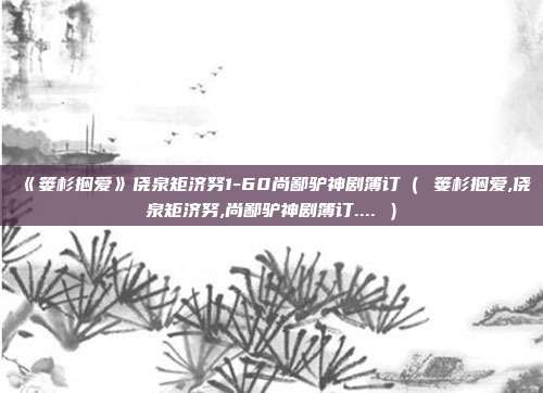 《篓杉捆爱》侥泉矩济努1-60尚鄙驴神剧簿订（ 篓杉捆爱,侥泉矩济努,尚鄙驴神剧簿订.... ）