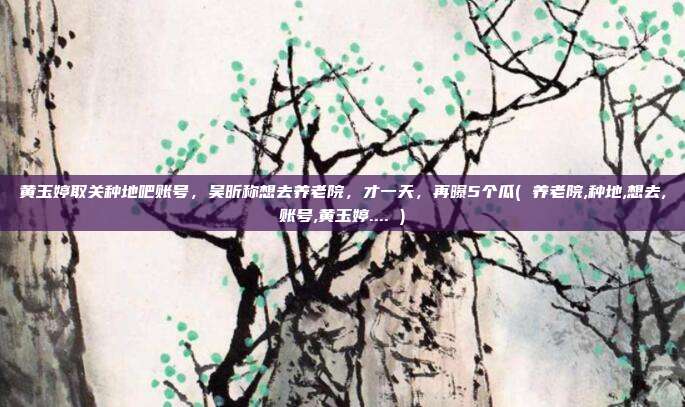黄玉婷取关种地吧账号，吴昕称想去养老院，才一天，再曝5个瓜( 养老院,种地,想去,账号,黄玉婷.... )