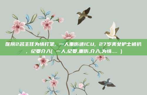 医院2名主任为情打架, 一人重伤进ICU, 27岁美女护士被扒，纪委介入( 一人,纪委,重伤,介入,为情.... )