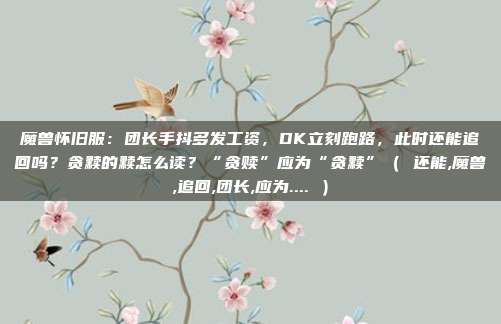 魔兽怀旧服：团长手抖多发工资，DK立刻跑路，此时还能追回吗？贪黩的黩怎么读？“贪赎”应为“贪黩”（ 还能,魔兽,追回,团长,应为.... ）