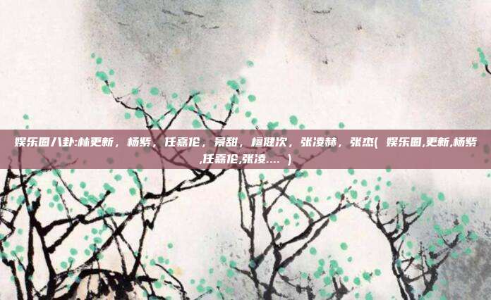 娱乐圈八卦:林更新，杨紫，任嘉伦，景甜，檀健次，张凌赫，张杰( 娱乐圈,更新,杨紫,任嘉伦,张凌.... )