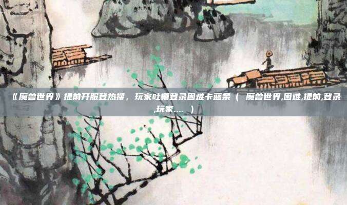 《魔兽世界》提前开服登热搜,玩家吐槽登录困难卡蓝条( 魔兽世界,困难,提前,登录,玩家.... )