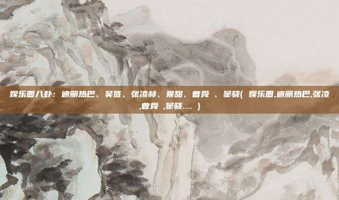 娱乐圈八卦:迪丽热巴、吴签、张凌赫、景甜、曾舜晞、窦骁( 娱乐圈,迪丽热巴,张凌,曾舜晞,窦骁.... )