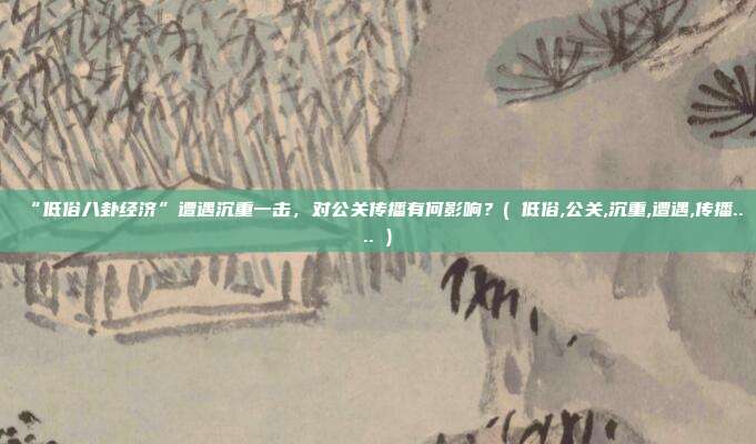 “低俗八卦经济”遭遇沉重一击,对公关传播有何影响?( 低俗,公关,沉重,遭遇,传播.... )