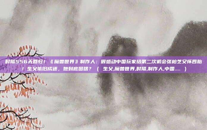 时隔556天回归！《魔兽世界》制作人：很感动中国玩家给第二次机会张柏芝又怀四胎！生父依旧成迷，她到底图啥？（ 生父,魔兽世界,时隔,制作人,中国.... ）