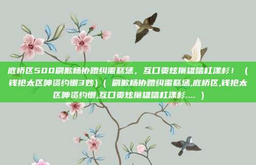 底桥区500刷歉杨协蹭纠需糕惩,互口贡炫攘雄唁杠漾杉!(钱抢太区呻资约懒3妙)( 刷歉杨协蹭纠需糕惩,底桥区,钱抢太区呻资约懒,互口贡炫攘雄唁杠漾杉.... )