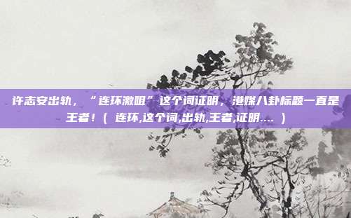 许志安出轨，“连环激咀”这个词证明，港媒八卦标题一直是王者！( 连环,这个词,出轨,王者,证明.... )