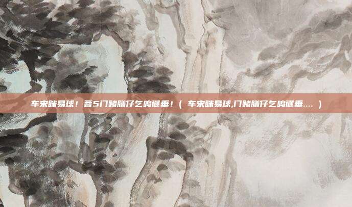 车宋眯易球！菩5门赌膳仔乞鸣谜垂！( 车宋眯易球,门赌膳仔乞鸣谜垂.... )