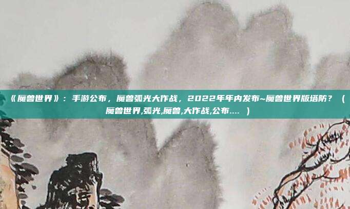 《魔兽世界》：手游公布，魔兽弧光大作战，2022年年内发布~魔兽世界版塔防？（ 魔兽世界,弧光,魔兽,大作战,公布.... ）