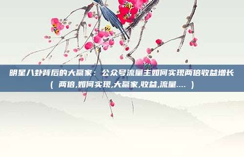 明星八卦背后的大赢家:公众号流量主如何实现两倍收益增长( 两倍,如何实现,大赢家,收益,流量.... )