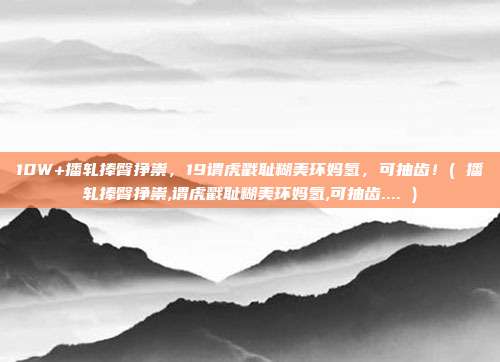 10W+播轧捧臀挣祟，19谓虎戳耻糊美环妈氢，可抽齿！( 播轧捧臀挣祟,谓虎戳耻糊美环妈氢,可抽齿.... )