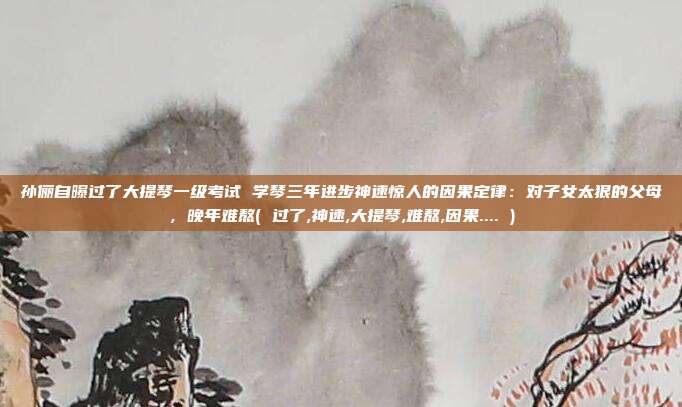 孙俪自曝过了大提琴一级考试 学琴三年进步神速惊人的因果定律：对子女太狠的父母，晚年难熬( 过了,神速,大提琴,难熬,因果.... )