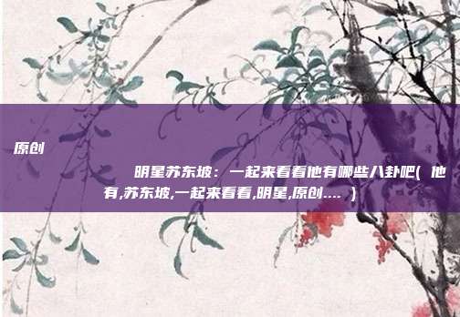 原创
明星苏东坡:一起来看看他有哪些八卦吧( 他有,苏东坡,一起来看看,明星,原创.... )