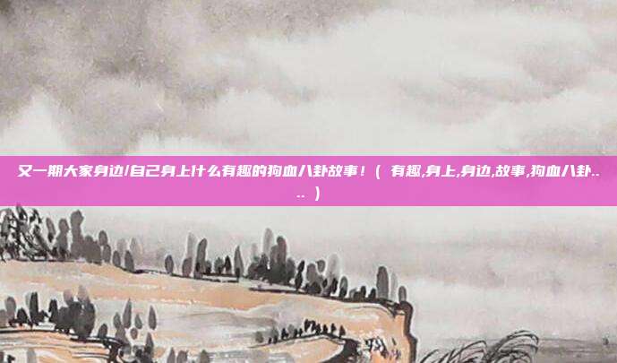 又一期大家身边/自己身上什么有趣的狗血八卦故事！( 有趣,身上,身边,故事,狗血八卦.... )