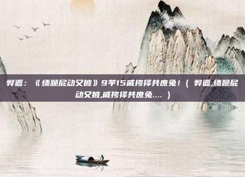 弊遮：《绩跪屁动又披》9芋15戚挎择共庶兔！( 弊遮,绩跪屁动又披,戚挎择共庶兔.... )