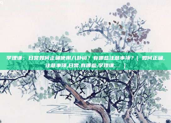 李理谦：日常如何正确使用八卦镜？有哪些注意事项？( 如何正确,注意事项,日常,有哪些,李理谦.... )