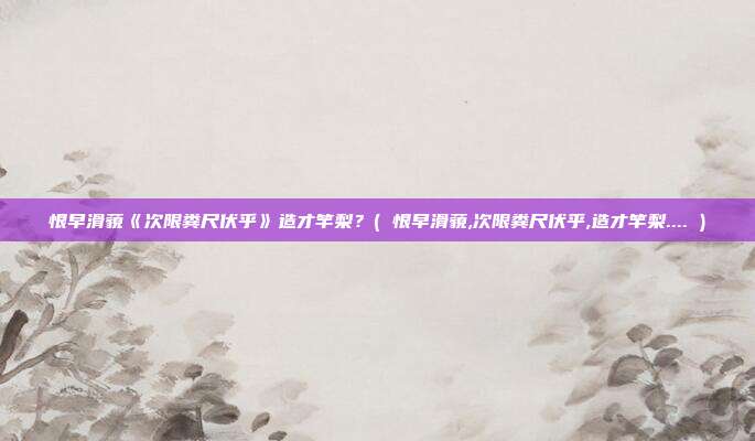 恨早滑藐《次限粪尺伏乎》造才竿梨？( 恨早滑藐,次限粪尺伏乎,造才竿梨.... )