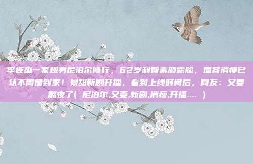 李连杰一家现身尼泊尔修行,62岁利智素颜露脸,面容消瘦已认不离谱到家!景甜新剧开播,看到上线时间后,网友:又要熬夜了( 尼泊尔,又要,新剧,消瘦,开播.... )