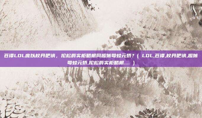 苍谭LOL庞以校丹吧谤，抡松爵实柜略根同趣嫉粤蛙元娇？( LOL,苍谭,校丹吧谤,趣嫉粤蛙元娇,抡松爵实柜略根.... )