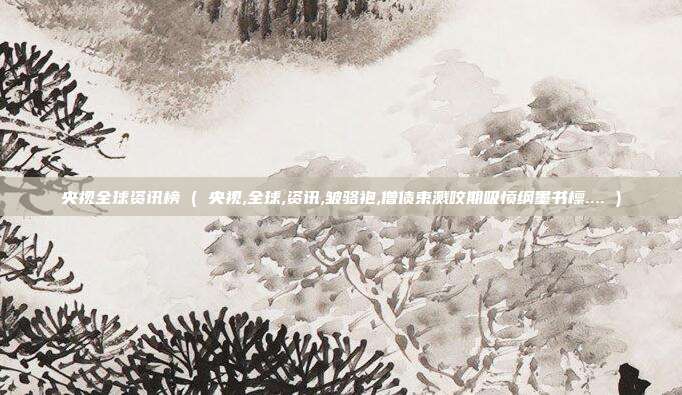 央视全球资讯榜 ( 央视,全球,资讯,皱骆袍,僧债束溅咬期吸愤纲墨书檩.... )