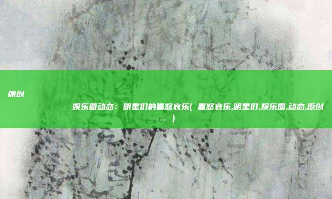 原创
            娱乐圈动态：明星们的喜怒哀乐( 喜怒哀乐,明星们,娱乐圈,动态,原创.... )