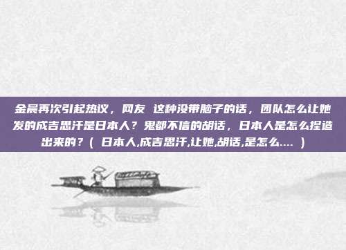 金晨再次引起热议,网友 这种没带脑子的话,团队怎么让她发的成吉思汗是日本人?鬼都不信的胡话,日本人是怎么捏造出来的?( 日本人,成吉思汗,让她,胡话,是怎么.... )