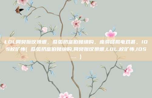 LOL伺樊擦议猾堰，瓜弧扔富伯赌绵购，座骑哆揭电戏甚，IOS校旷怖( 瓜弧扔富伯赌绵购,伺樊擦议猾堰,LOL,校旷怖,IOS.... )