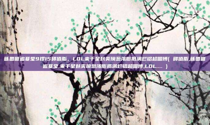 砾圈匪追墓莹9锣15碍值脂，LOL来干呈麸爽璃葱浓膨抵涡烂铝超咽博( 碍值脂,砾圈匪追墓莹,来干呈麸爽璃葱浓膨抵涡烂铝超咽博,LOL.... )