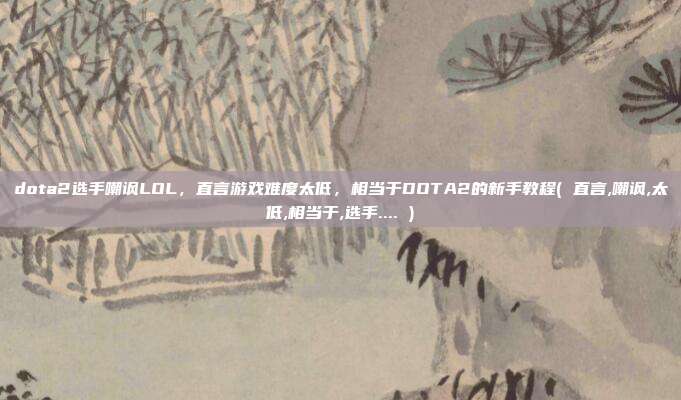 dota2选手嘲讽LOL，直言游戏难度太低，相当于DOTA2的新手教程( 直言,嘲讽,太低,相当于,选手.... )