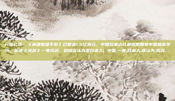 分析公司：《英雄联盟手游》已吸金1.5亿美元，中国玩家占比最高他拥有中国最高学历，因演《亮剑》一夜成名，却被误认为是日本人( 中国,一夜,日本人,误认为,成名.... )