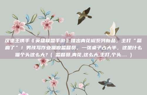 汉堡王携手《英雄联盟手游》推出青花椒系列新品，主打“赢麻了”！男孩写作业猫做监督员，一张桌子占大半，这是什么猫个头这么大？( 监督员,青花,这么大,主打,个头.... )