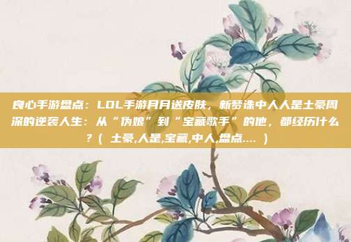 良心手游盘点：LOL手游月月送皮肤，新梦诛中人人是土豪周深的逆袭人生：从“伪娘”到“宝藏歌手”的他，都经历什么？( 土豪,人是,宝藏,中人,盘点.... )