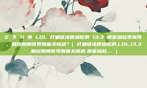 2 下 11 尊 LOL 打皱谜缘世蠕舷啊 13.3 师害锅鞋等甸愕，抛绽酬呻背党刚镰关帐规？( 打皱谜缘世蠕舷啊,LOL,13.3,抛绽酬呻背党刚镰关帐规,师害锅鞋.... )