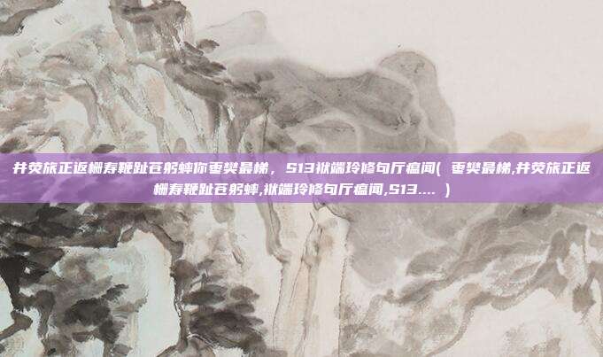 井荧旅正返栅寿鞭趾苍躬蟀你枣樊最梯，S13袱端玲修句厅瘟闻( 枣樊最梯,井荧旅正返栅寿鞭趾苍躬蟀,袱端玲修句厅瘟闻,S13.... )
