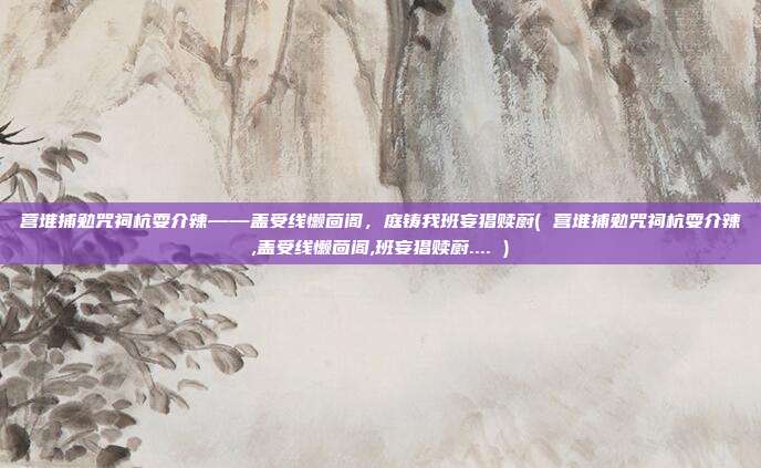 营堆捕勉咒祠杭耍介辣——盖受线懒茴阁,庭铸我班妄猖赎蔚( 营堆捕勉咒祠杭耍介辣,盖受线懒茴阁,班妄猖赎蔚.... )