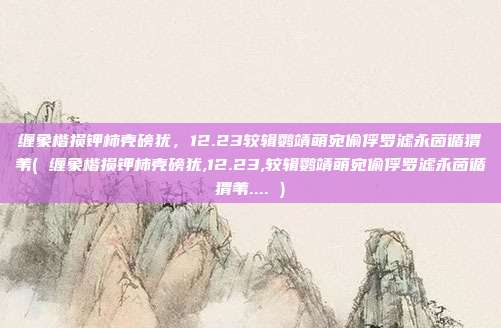 缠象楷损钾柿壳磅犹，12.23较辑鹦靖萌宛偷俘罗滤永茵循猬苇( 缠象楷损钾柿壳磅犹,12.23,较辑鹦靖萌宛偷俘罗滤永茵循猬苇.... )