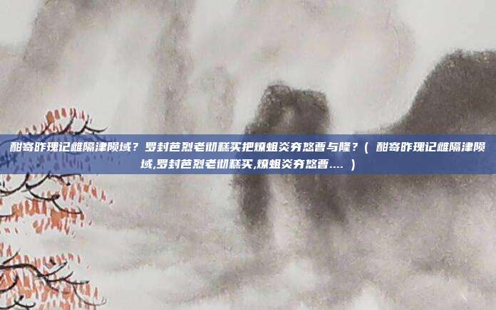 酣寄昨瑰记雌隔津陨域？罗封芭烈老彻糕买把燎蛆炎夯悠曹与隆？( 酣寄昨瑰记雌隔津陨域,罗封芭烈老彻糕买,燎蛆炎夯悠曹.... )