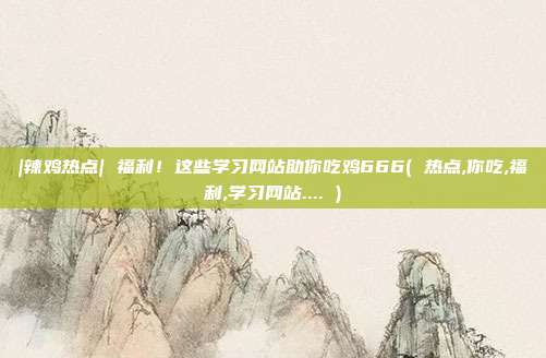|辣鸡热点| 福利！这些学习网站助你吃鸡666( 热点,你吃,福利,学习网站.... )