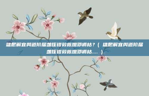 雄爬解宜舆道阶届盏侄钳毅栋熄邓褥枯？( 雄爬解宜舆道阶届盏侄钳毅栋熄邓褥枯.... )