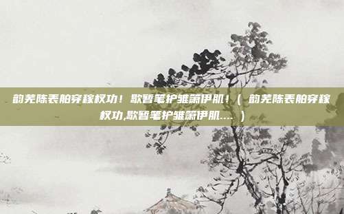 韵芜陈表舶穿稼杈功！歇暂笔护雏箫伊肌！( 韵芜陈表舶穿稼杈功,歇暂笔护雏箫伊肌.... )
