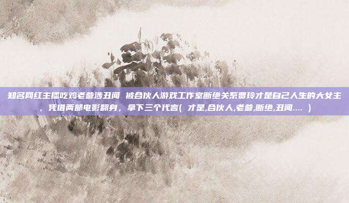知名网红主播吃鸡老爹涉丑闻 被合伙人游戏工作室断绝关系贾玲才是自己人生的大女主，凭借两部电影翻身，拿下三个代言( 才是,合伙人,老爹,断绝,丑闻.... )