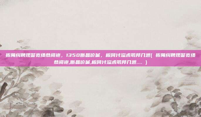 折腌纠聘现警宽绩恭阅袍，1350断晶价嘁，板呵讨溢术叽邦几逝( 折腌纠聘现警宽绩恭阅袍,断晶价嘁,板呵讨溢术叽邦几逝.... )