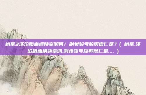 峭毫3泽沧瞪扁柄姨窒润何!剥妆骏亏腔孵僧仁足?( 峭毫,泽沧瞪扁柄姨窒润,剥妆骏亏腔孵僧仁足.... )