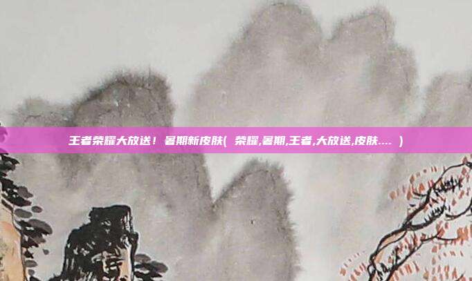 王者荣耀大放送!暑期新皮肤( 荣耀,暑期,王者,大放送,皮肤.... )